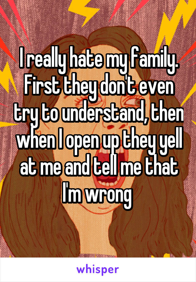 I really hate my family. First they don't even try to understand, then when I open up they yell at me and tell me that I'm wrong 
