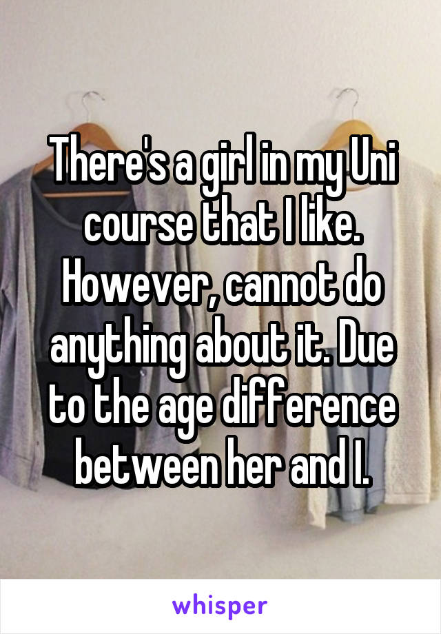 There's a girl in my Uni course that I like. However, cannot do anything about it. Due to the age difference between her and I.