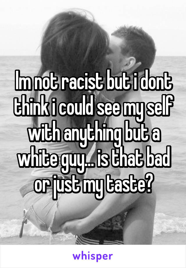 Im not racist but i dont think i could see my self with anything but a white guy... is that bad or just my taste?