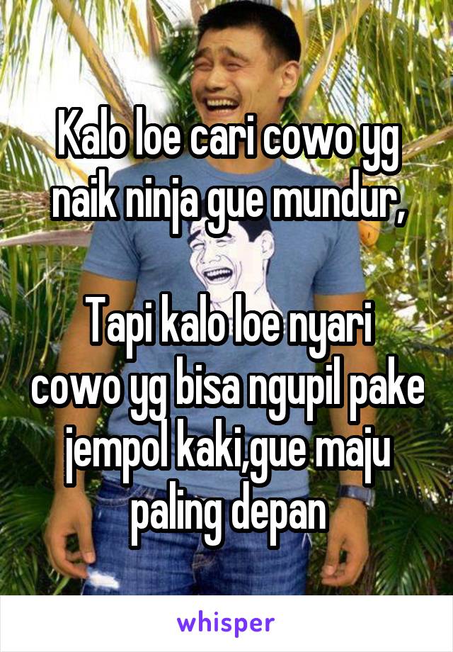 Kalo loe cari cowo yg naik ninja gue mundur,

Tapi kalo loe nyari cowo yg bisa ngupil pake jempol kaki,gue maju paling depan