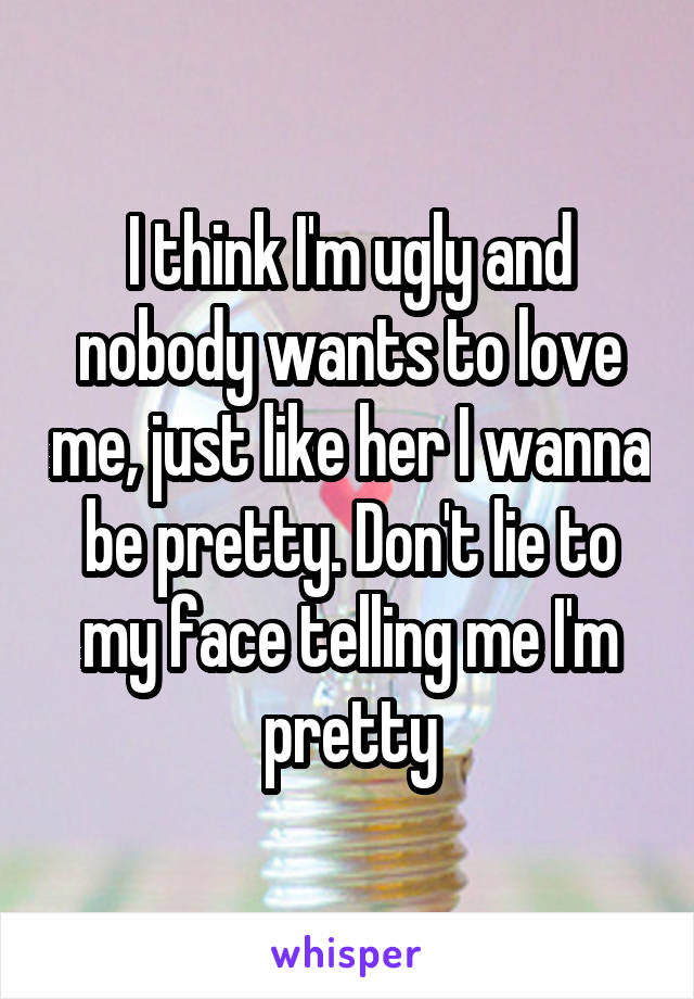 I think I'm ugly and nobody wants to love me, just like her I wanna be pretty. Don't lie to my face telling me I'm pretty