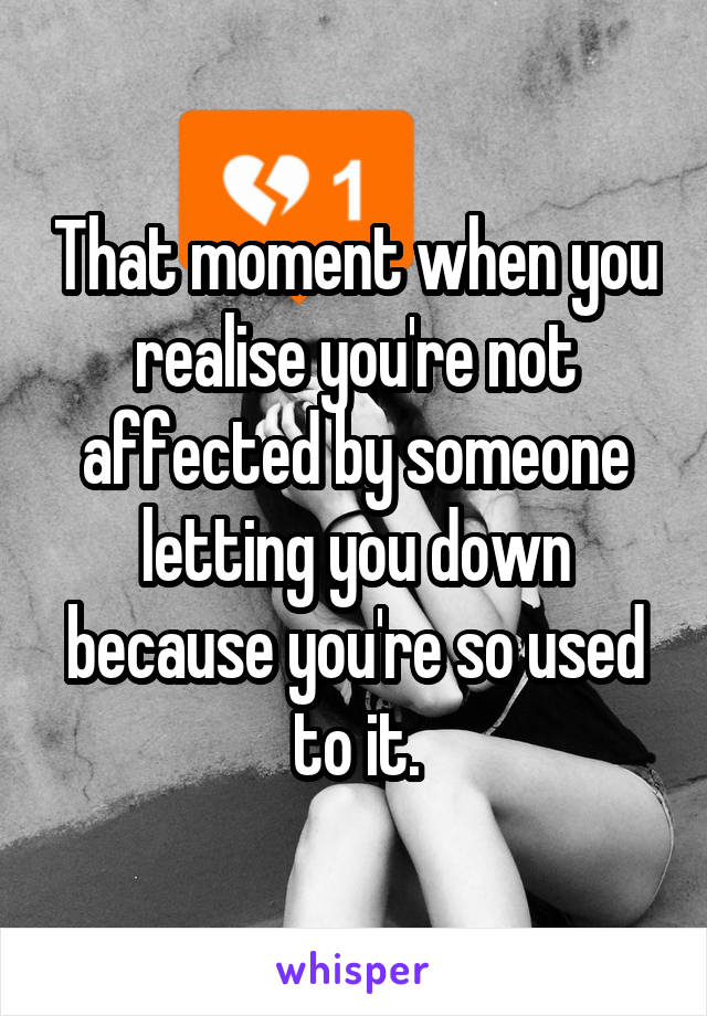 That moment when you realise you're not affected by someone letting you down because you're so used to it.