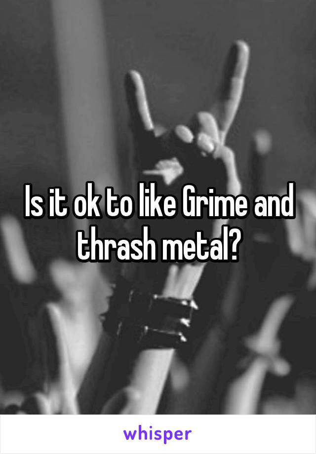 Is it ok to like Grime and thrash metal?