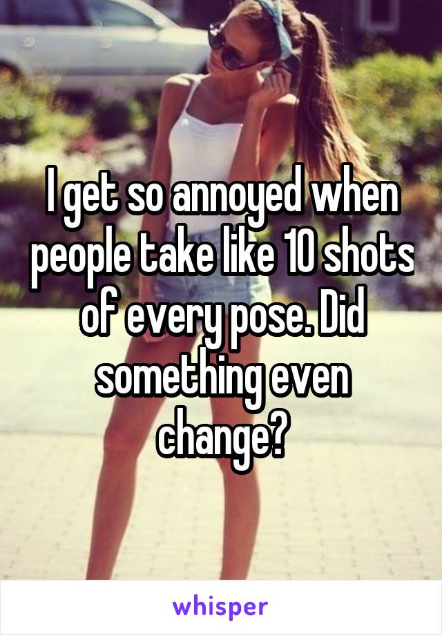 I get so annoyed when people take like 10 shots of every pose. Did something even change?