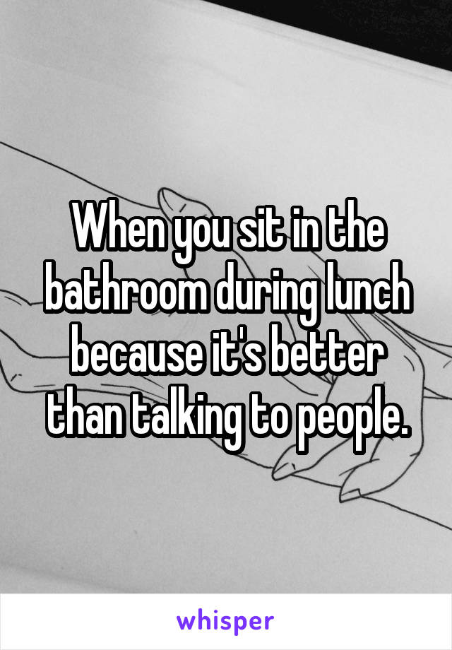 When you sit in the bathroom during lunch because it's better than talking to people.