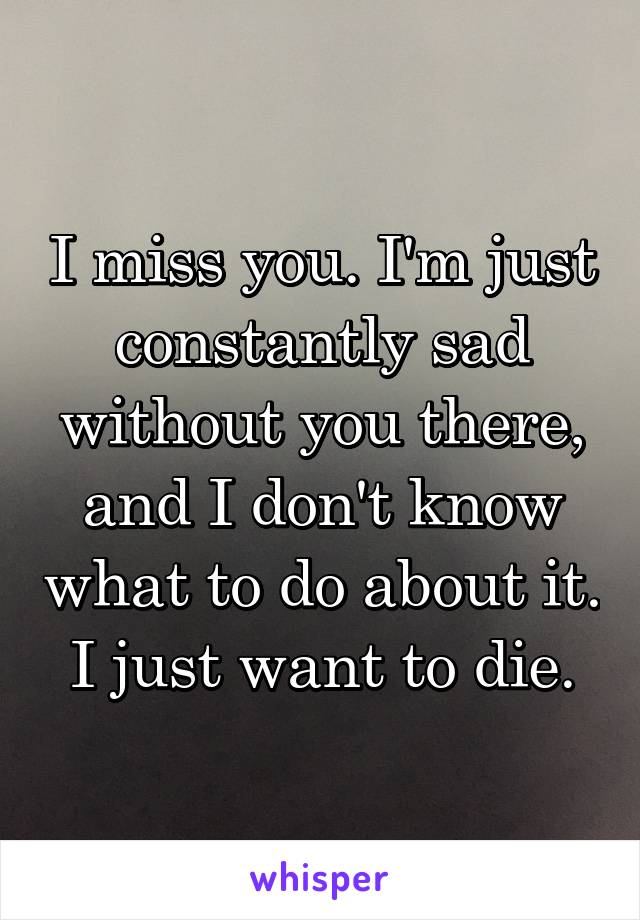 I miss you. I'm just constantly sad without you there, and I don't know what to do about it.
I just want to die.