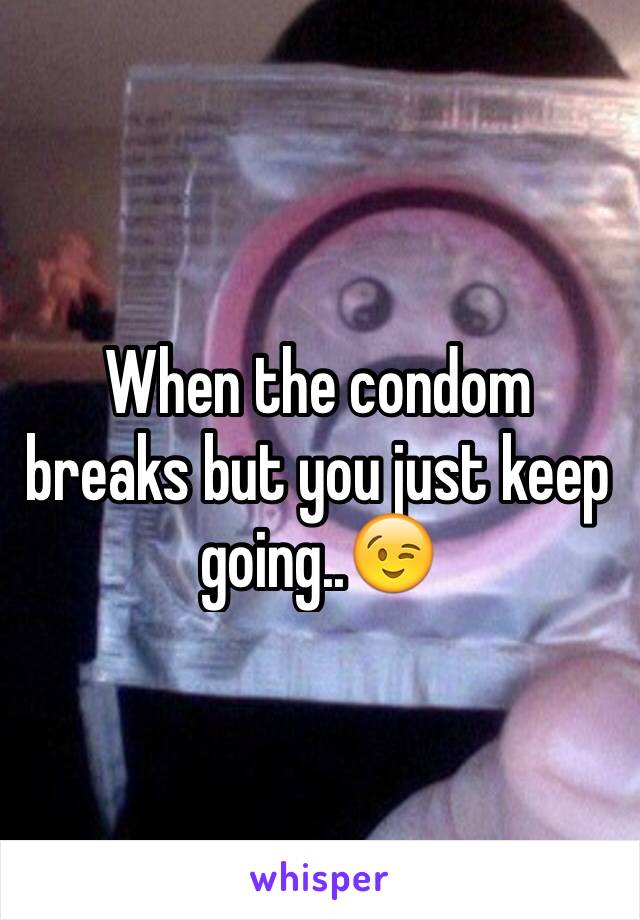 When the condom breaks but you just keep going..😉