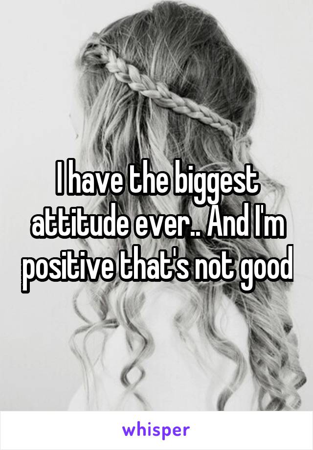 I have the biggest attitude ever.. And I'm positive that's not good