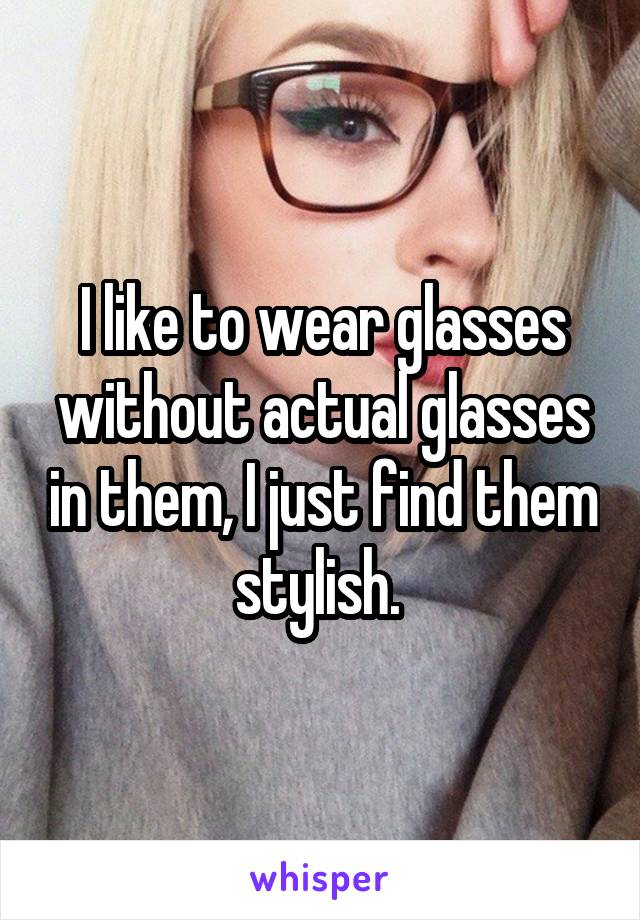 I like to wear glasses without actual glasses in them, I just find them stylish. 