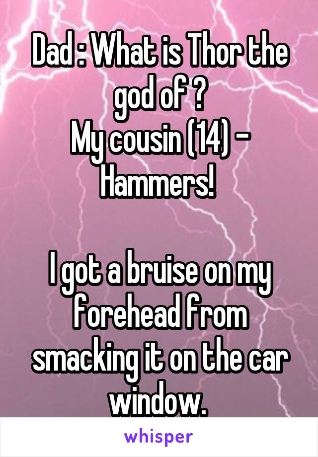 Dad : What is Thor the god of ?
My cousin (14) - Hammers! 

I got a bruise on my forehead from smacking it on the car window. 