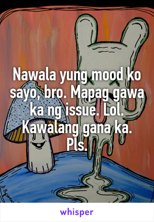 Nawala yung mood ko sayo, bro. Mapag gawa ka ng issue. Lol. Kawalang gana ka. Pls.