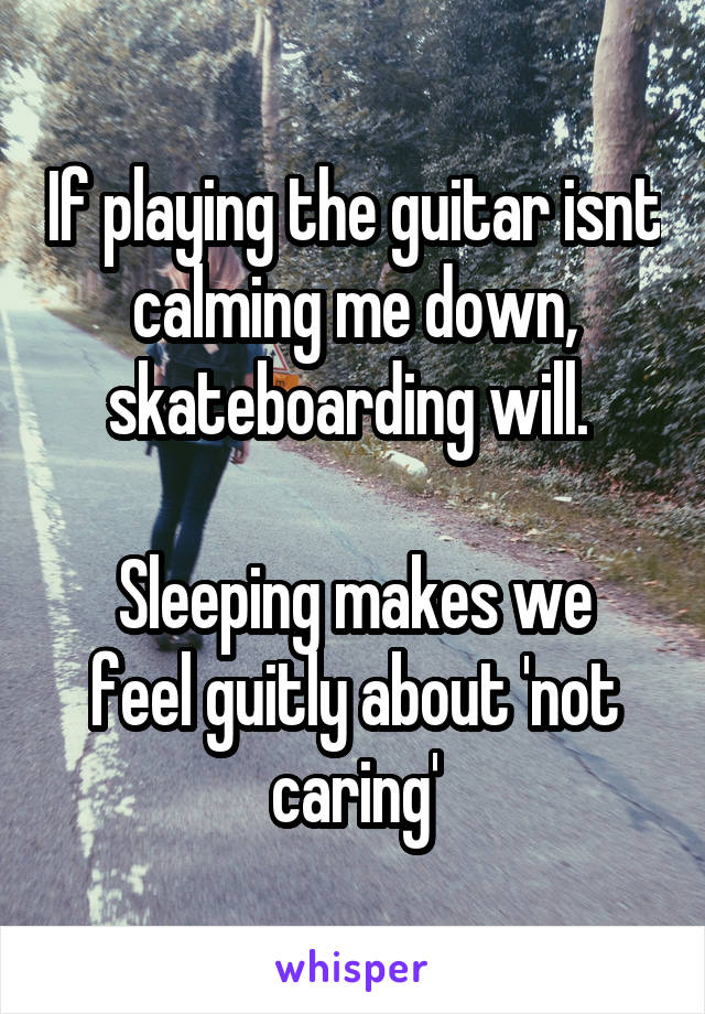 If playing the guitar isnt calming me down, skateboarding will. 

Sleeping makes we feel guitly about 'not caring'