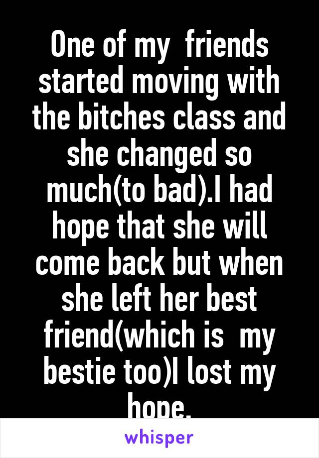 One of my  friends started moving with the bitches class and she changed so much(to bad).I had hope that she will come back but when she left her best friend(which is  my bestie too)I lost my hope.