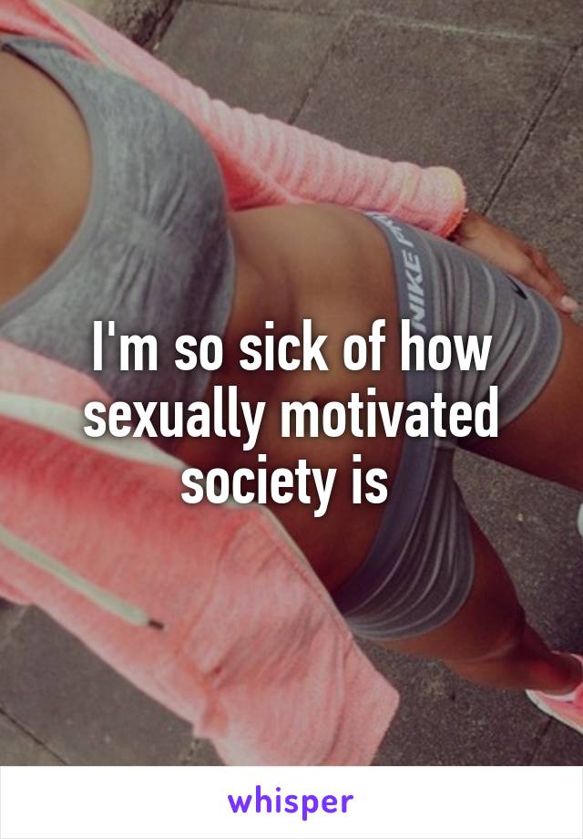 I'm so sick of how sexually motivated society is 