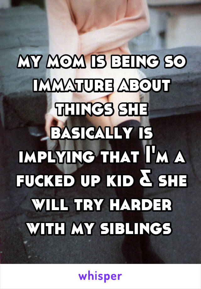 my mom is being so immature about things she basically is implying that I'm a fucked up kid & she will try harder with my siblings 