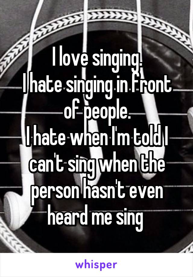 I love singing.
I hate singing in front of people.
I hate when I'm told I can't sing when the person hasn't even heard me sing 