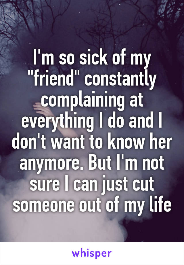 I'm so sick of my "friend" constantly complaining at everything I do and I don't want to know her anymore. But I'm not sure I can just cut someone out of my life