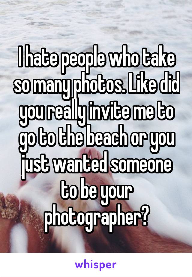 I hate people who take so many photos. Like did you really invite me to go to the beach or you just wanted someone to be your photographer?