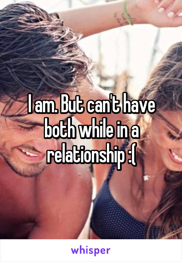 I am. But can't have both while in a relationship :(