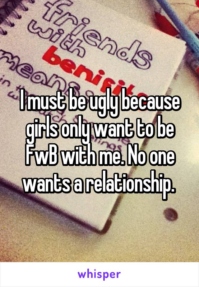 I must be ugly because girls only want to be FwB with me. No one wants a relationship. 