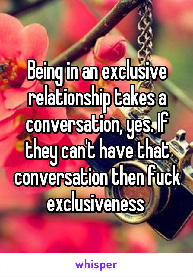 Being in an exclusive relationship takes a conversation, yes. If they can't have that conversation then fuck exclusiveness 