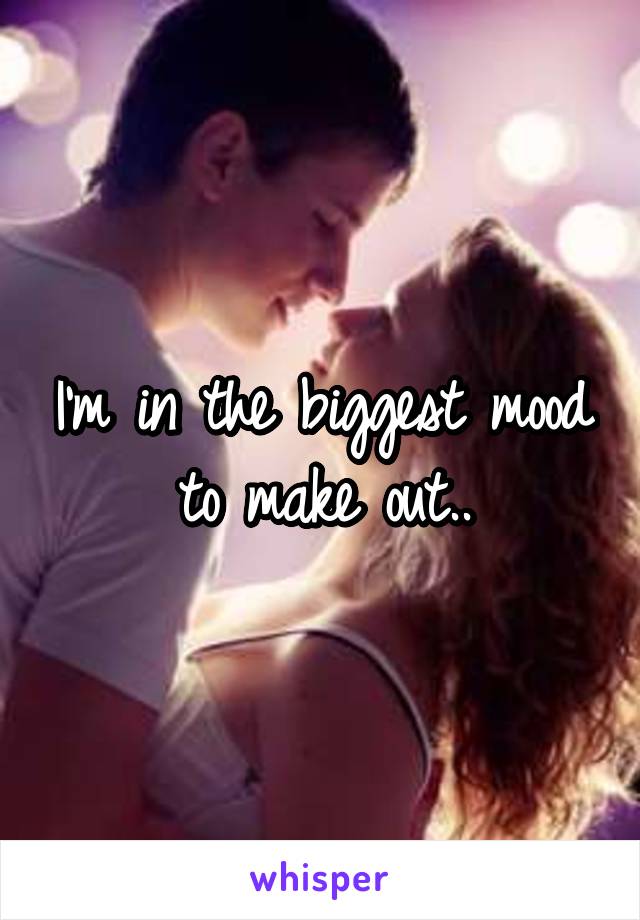 I'm in the biggest mood to make out..