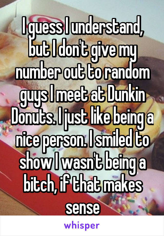 I guess I understand, but I don't give my number out to random guys I meet at Dunkin Donuts. I just like being a nice person. I smiled to show I wasn't being a bitch, if that makes sense