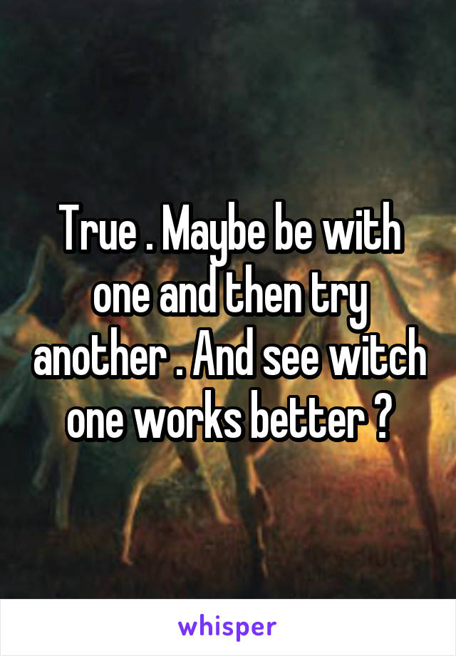 True . Maybe be with one and then try another . And see witch one works better ?