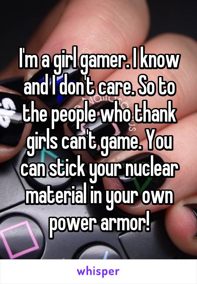 I'm a girl gamer. I know and I don't care. So to the people who thank girls can't game. You can stick your nuclear material in your own power armor!