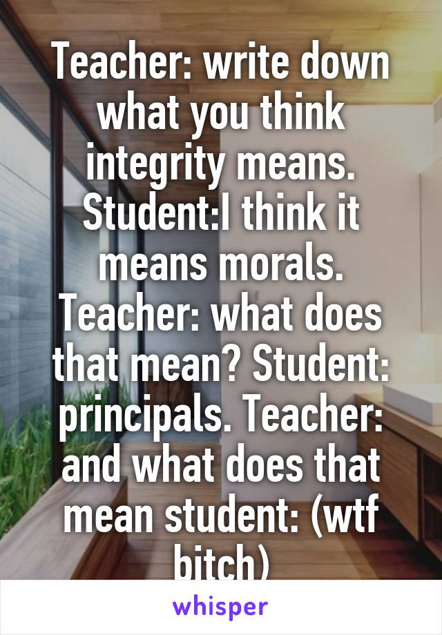 Teacher: write down what you think integrity means. Student:I think it means morals. Teacher: what does that mean? Student: principals. Teacher: and what does that mean student: (wtf bitch)