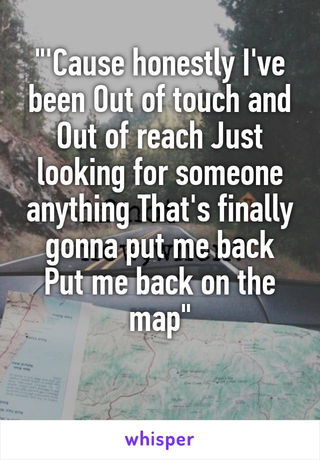 "'Cause honestly I've been Out of touch and
Out of reach Just looking for someone anything That's finally gonna put me back
Put me back on the map"

