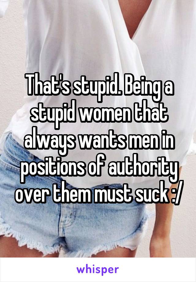 That's stupid. Being a stupid women that always wants men in positions of authority over them must suck :/