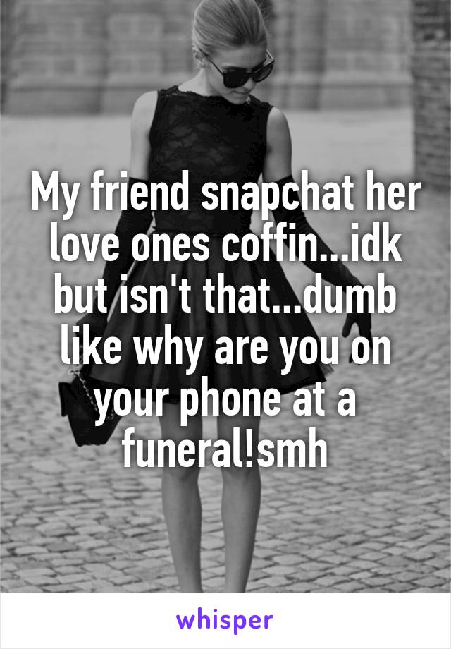 My friend snapchat her love ones coffin...idk but isn't that...dumb like why are you on your phone at a funeral!smh