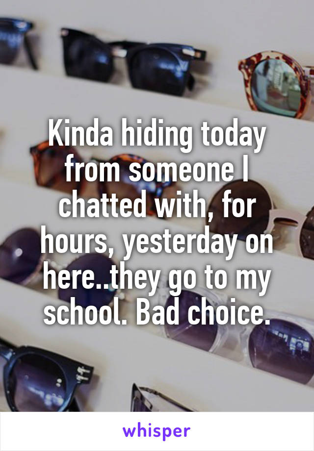 Kinda hiding today from someone I chatted with, for hours, yesterday on here..they go to my school. Bad choice.