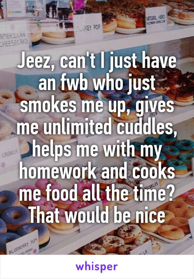 Jeez, can't I just have an fwb who just smokes me up, gives me unlimited cuddles, helps me with my homework and cooks me food all the time? That would be nice