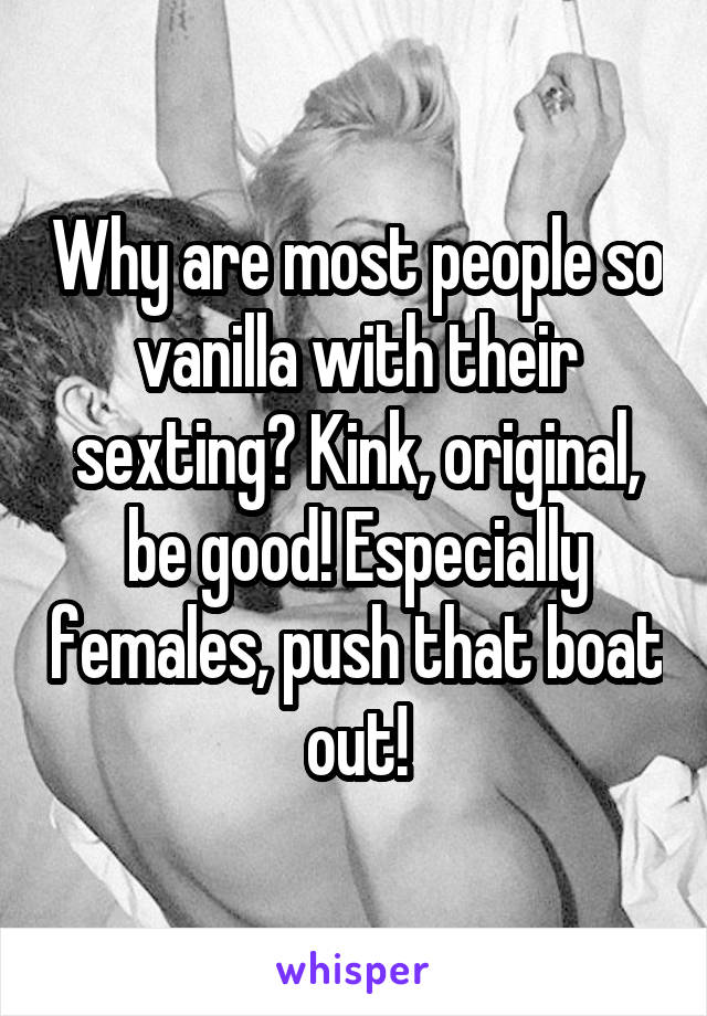 Why are most people so vanilla with their sexting? Kink, original, be good! Especially females, push that boat out!