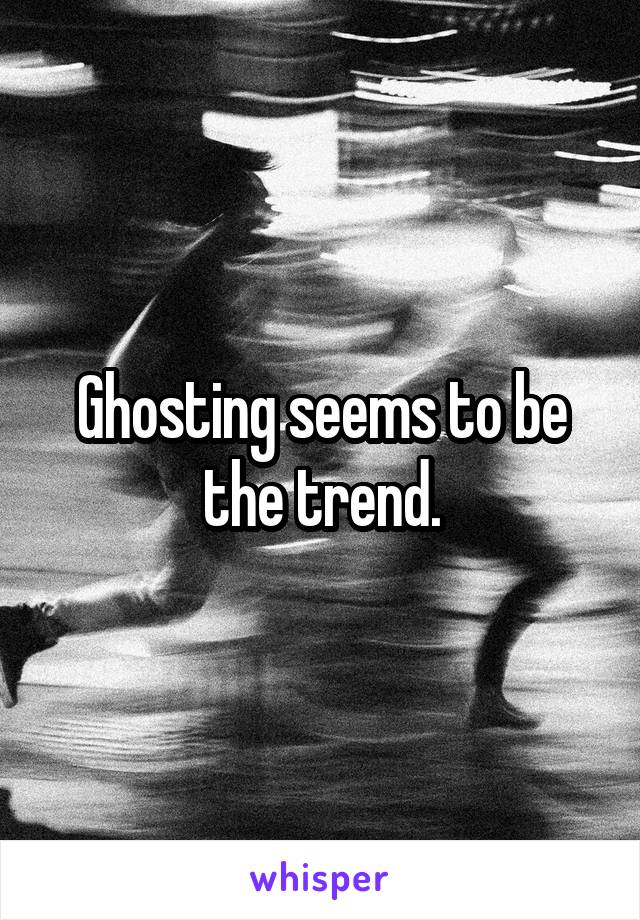 Ghosting seems to be the trend.