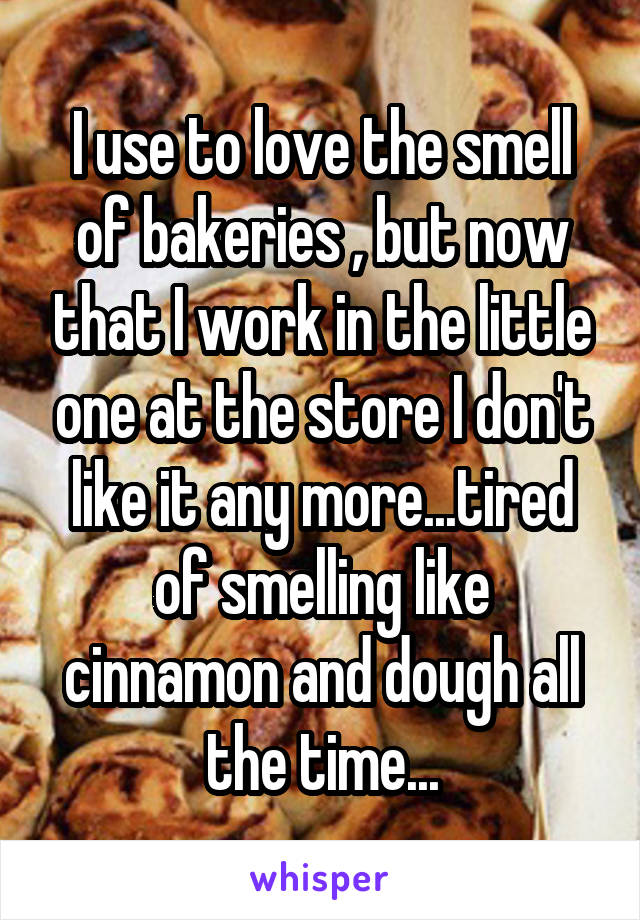 I use to love the smell of bakeries , but now that I work in the little one at the store I don't like it any more...tired of smelling like cinnamon and dough all the time...