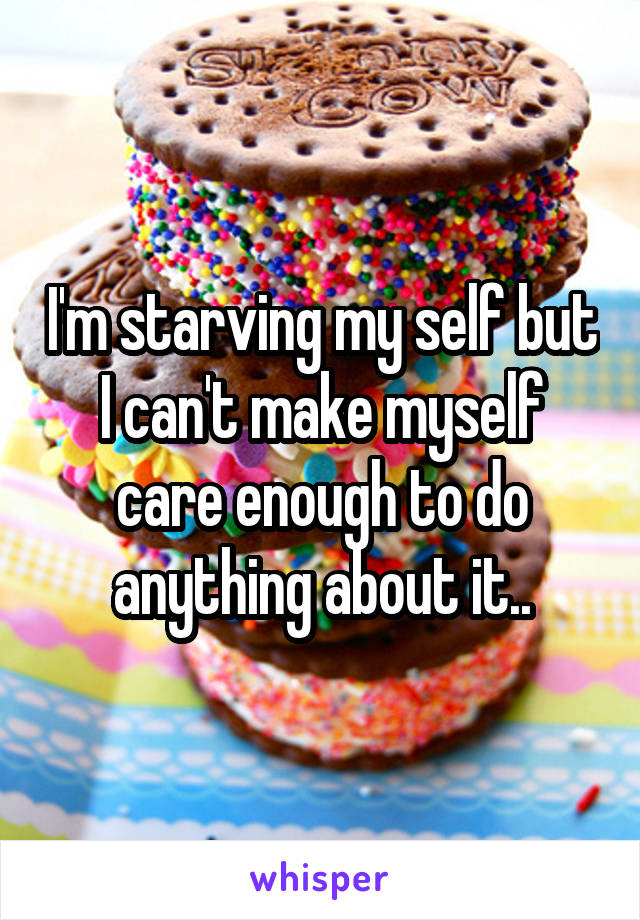 I'm starving my self but I can't make myself care enough to do anything about it..