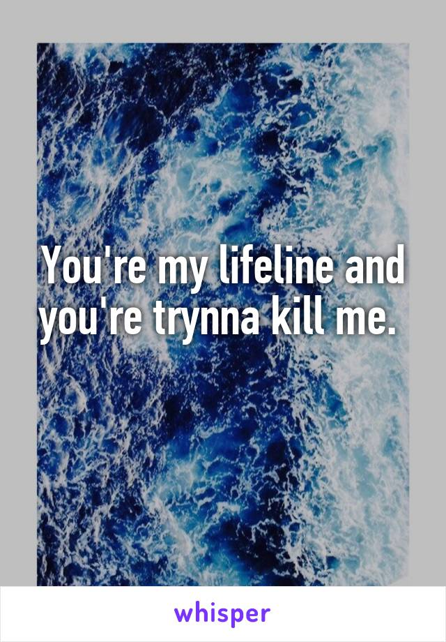 You're my lifeline and you're trynna kill me. 
