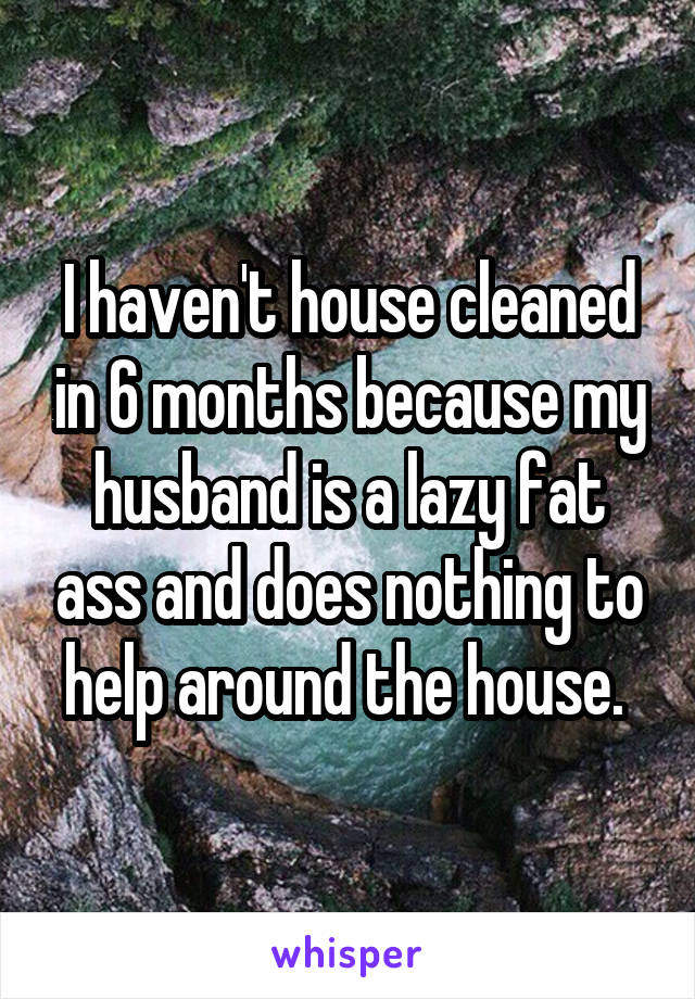 I haven't house cleaned in 6 months because my husband is a lazy fat ass and does nothing to help around the house. 