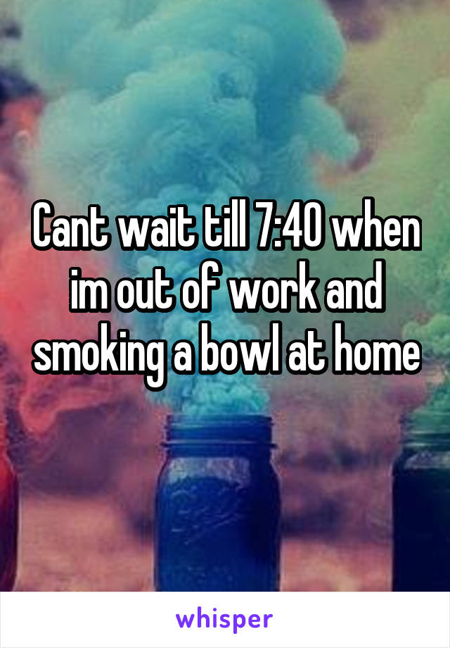 Cant wait till 7:40 when im out of work and smoking a bowl at home  