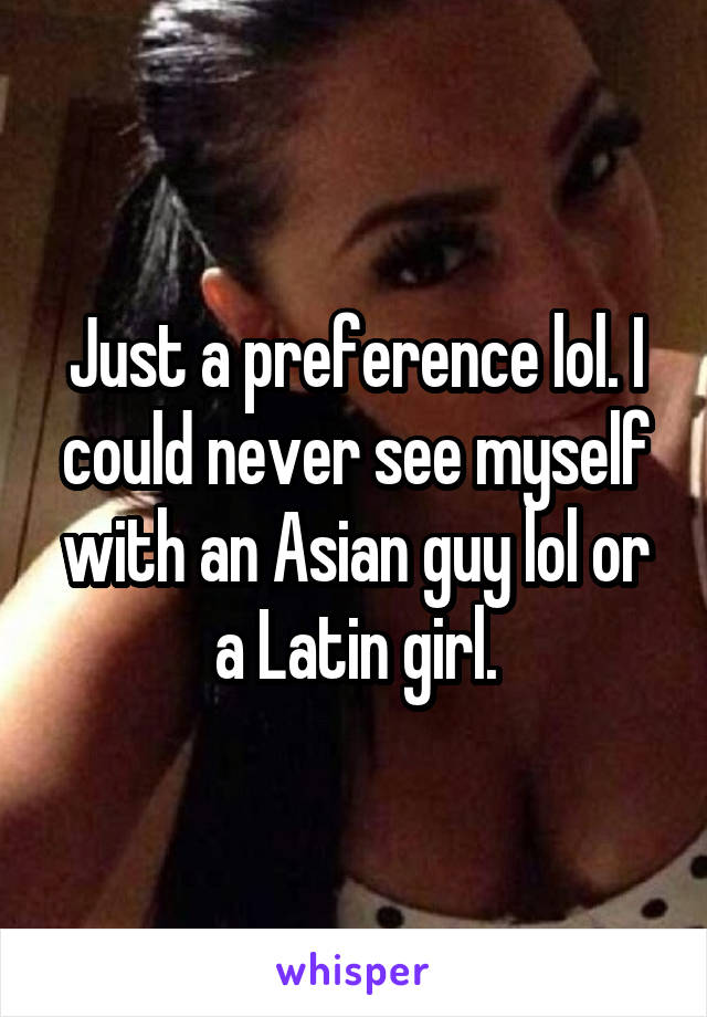 Just a preference lol. I could never see myself with an Asian guy lol or a Latin girl.