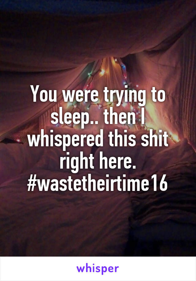 You were trying to sleep.. then I whispered this shit right here. #wastetheirtime16