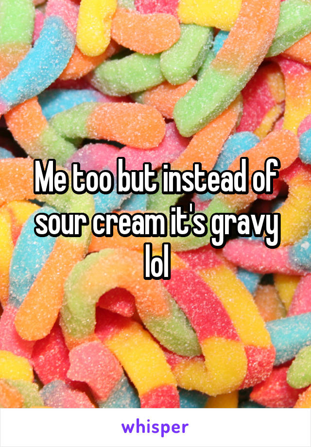 Me too but instead of sour cream it's gravy lol