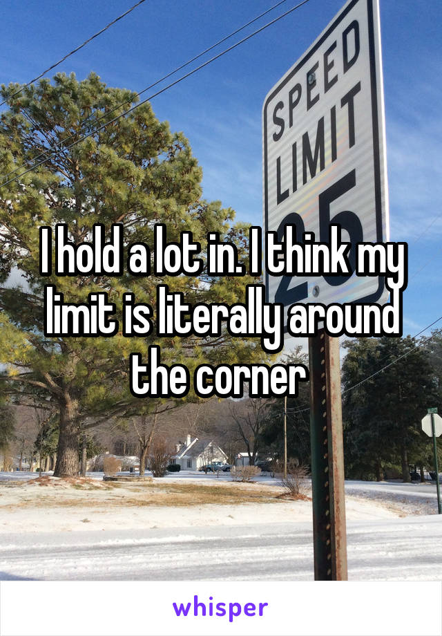 I hold a lot in. I think my limit is literally around the corner 