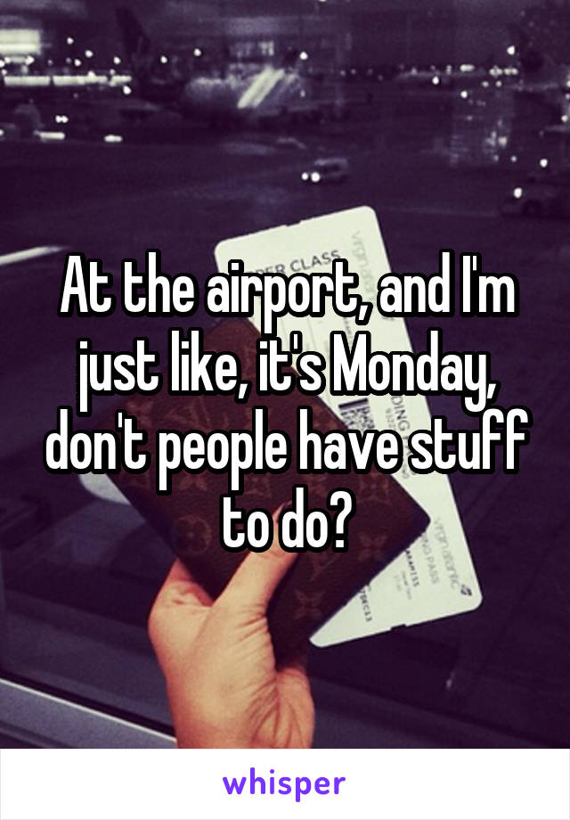 At the airport, and I'm just like, it's Monday, don't people have stuff to do?