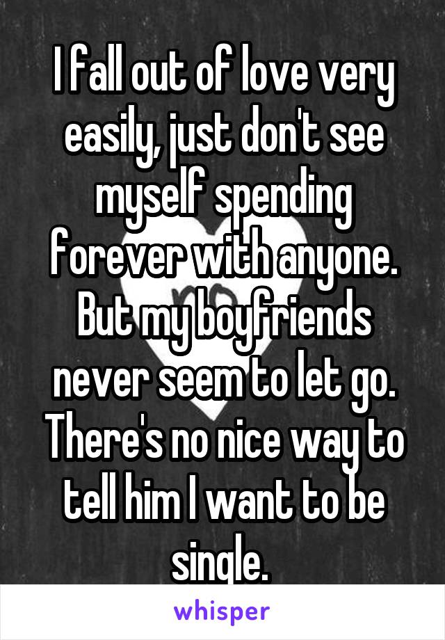 I fall out of love very easily, just don't see myself spending forever with anyone. But my boyfriends never seem to let go. There's no nice way to tell him I want to be single. 