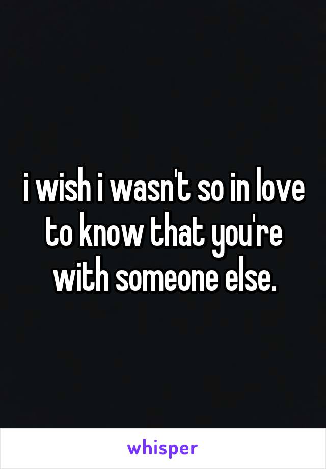 i wish i wasn't so in love to know that you're with someone else.