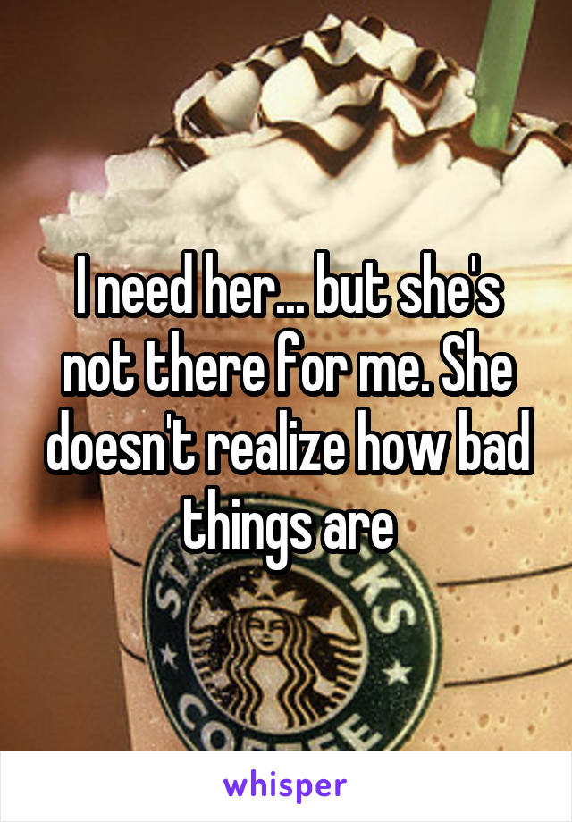 I need her... but she's not there for me. She doesn't realize how bad things are